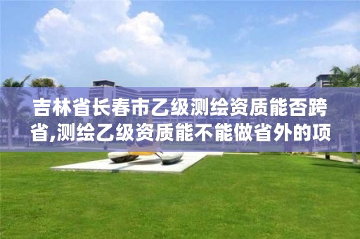吉林省长春市乙级测绘资质能否跨省,测绘乙级资质能不能做省外的项目