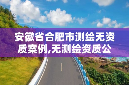 安徽省合肥市测绘无资质案例,无测绘资质公司进行测绘的后果