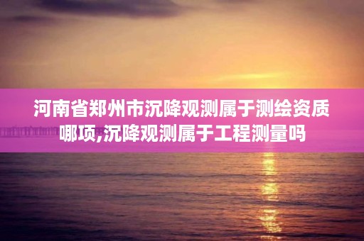 河南省郑州市沉降观测属于测绘资质哪项,沉降观测属于工程测量吗