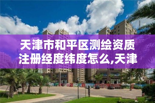 天津市和平区测绘资质注册经度纬度怎么,天津注册测绘师报名时间