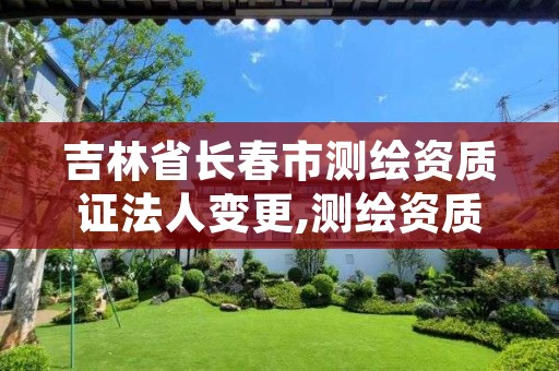 吉林省长春市测绘资质证法人变更,测绘资质变更法人流程