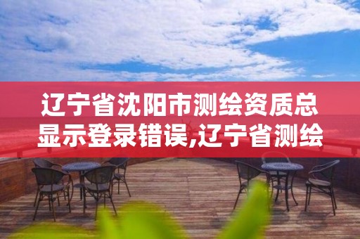 辽宁省沈阳市测绘资质总显示登录错误,辽宁省测绘资质延期