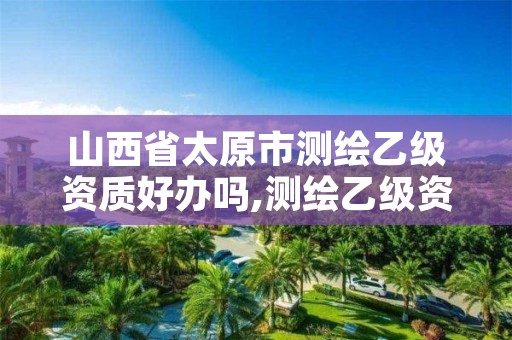 山西省太原市测绘乙级资质好办吗,测绘乙级资质办理条件