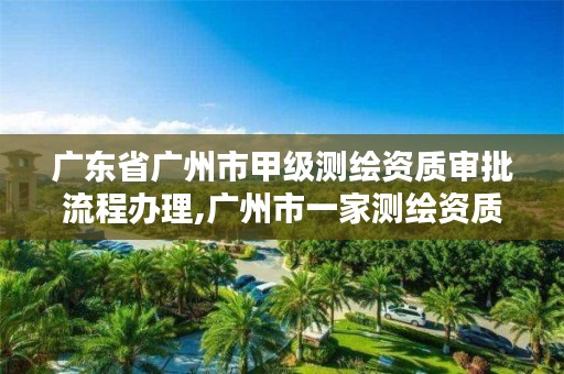 广东省广州市甲级测绘资质审批流程办理,广州市一家测绘资质单位