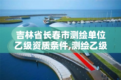 吉林省长春市测绘单位乙级资质条件,测绘乙级资质值多少钱