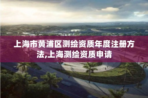 上海市黄浦区测绘资质年度注册方法,上海测绘资质申请