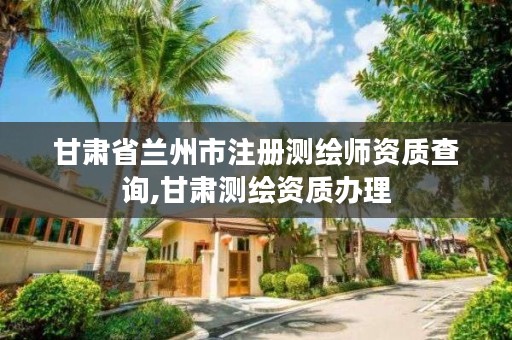 甘肃省兰州市注册测绘师资质查询,甘肃测绘资质办理