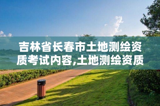 吉林省长春市土地测绘资质考试内容,土地测绘资质管理办法