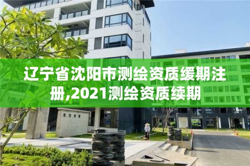 辽宁省沈阳市测绘资质缓期注册,2021测绘资质续期