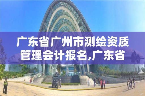 广东省广州市测绘资质管理会计报名,广东省注册测绘师报名时间