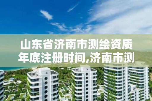 山东省济南市测绘资质年底注册时间,济南市测绘收费标准