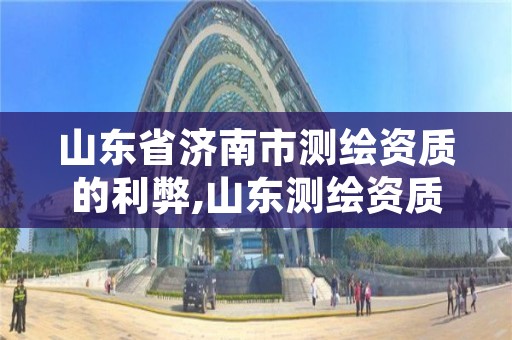 山东省济南市测绘资质的利弊,山东测绘资质代理