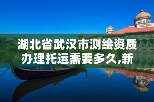 湖北省武汉市测绘资质办理托运需要多久,新的测绘资质办理制度