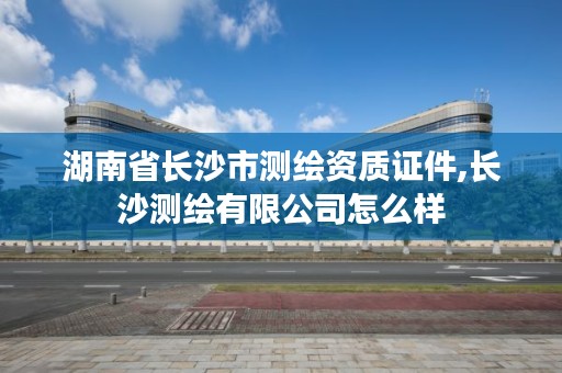湖南省长沙市测绘资质证件,长沙测绘有限公司怎么样