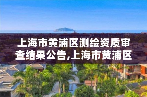 上海市黄浦区测绘资质审查结果公告,上海市黄浦区测绘资质审查结果公告查询