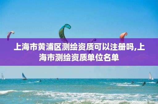 上海市黄浦区测绘资质可以注册吗,上海市测绘资质单位名单