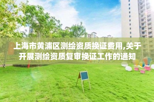 上海市黄浦区测绘资质换证费用,关于开展测绘资质复审换证工作的通知