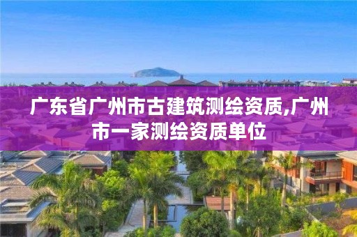 广东省广州市古建筑测绘资质,广州市一家测绘资质单位