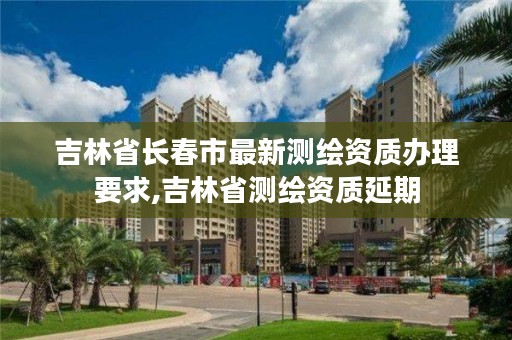 吉林省长春市最新测绘资质办理要求,吉林省测绘资质延期