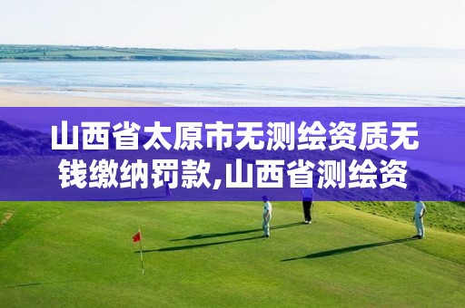 山西省太原市无测绘资质无钱缴纳罚款,山西省测绘资质延期公告