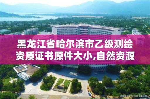 黑龙江省哈尔滨市乙级测绘资质证书原件大小,自然资源部关于延长乙级测绘资质证书有效期的公告
