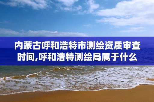 内蒙古呼和浩特市测绘资质审查时间,呼和浩特测绘局属于什么单位管理