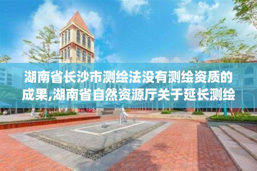 湖南省长沙市测绘法没有测绘资质的成果,湖南省自然资源厅关于延长测绘资质证书有效期的公告