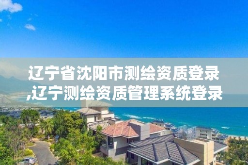 辽宁省沈阳市测绘资质登录,辽宁测绘资质管理系统登录