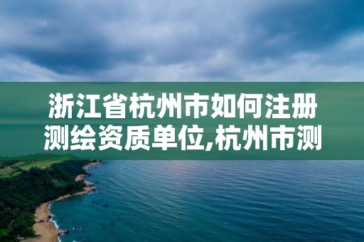 浙江省杭州市如何注册测绘资质单位,杭州市测绘管理服务平台