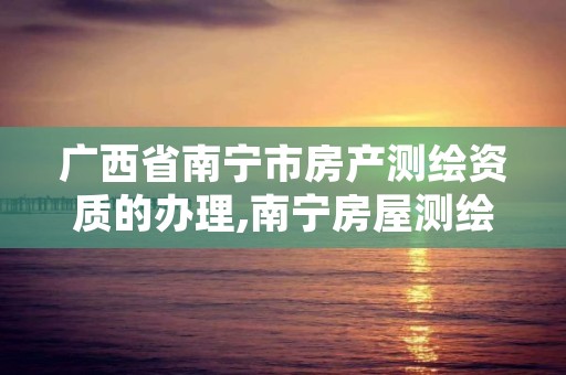广西省南宁市房产测绘资质的办理,南宁房屋测绘公司