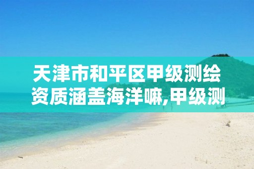 天津市和平区甲级测绘资质涵盖海洋嘛,甲级测绘资质单位名录