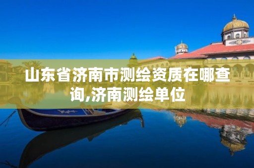 山东省济南市测绘资质在哪查询,济南测绘单位