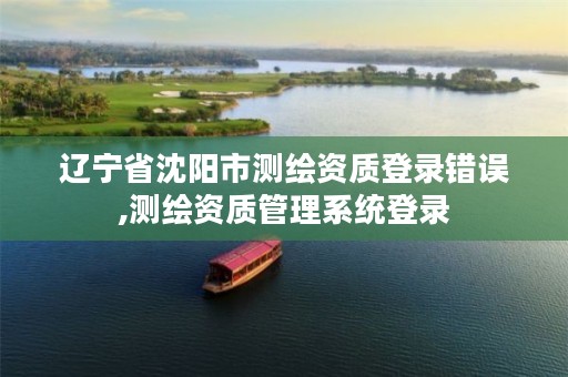 辽宁省沈阳市测绘资质登录错误,测绘资质管理系统登录