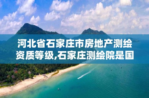 河北省石家庄市房地产测绘资质等级,石家庄测绘院是国企吗