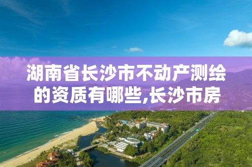 湖南省长沙市不动产测绘的资质有哪些,长沙市房产测绘实施细则