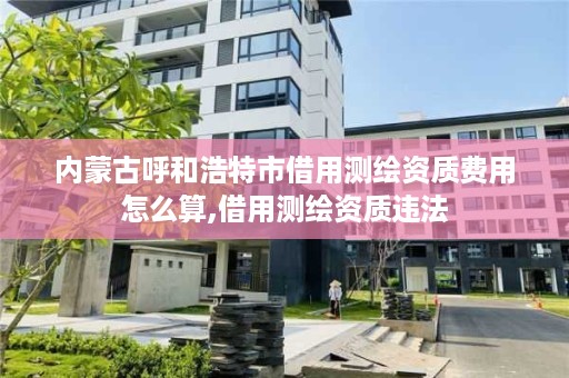 内蒙古呼和浩特市借用测绘资质费用怎么算,借用测绘资质违法