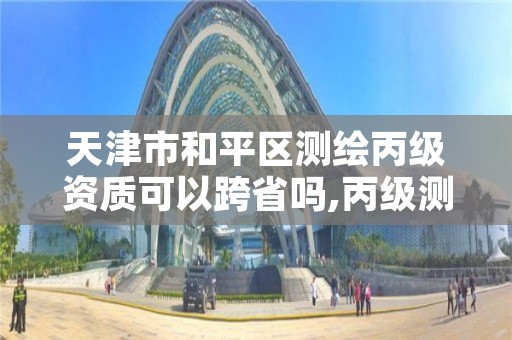 天津市和平区测绘丙级资质可以跨省吗,丙级测绘资质可以跨省作业吗