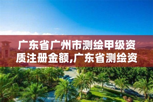 广东省广州市测绘甲级资质注册金额,广东省测绘资质单位名单