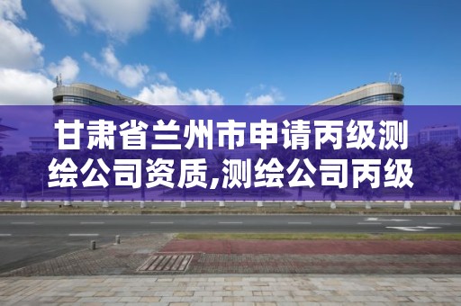 甘肃省兰州市申请丙级测绘公司资质,测绘公司丙级资质要求