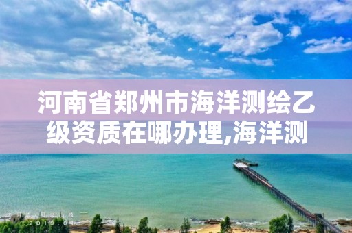 河南省郑州市海洋测绘乙级资质在哪办理,海洋测绘乙级资质标准