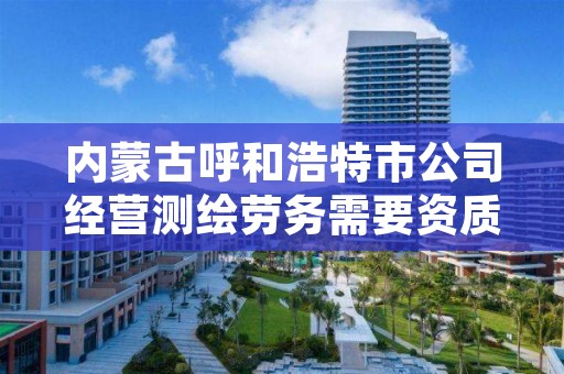 内蒙古呼和浩特市公司经营测绘劳务需要资质,测绘资质营业范围
