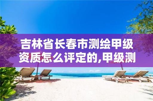 吉林省长春市测绘甲级资质怎么评定的,甲级测绘资质查询系统