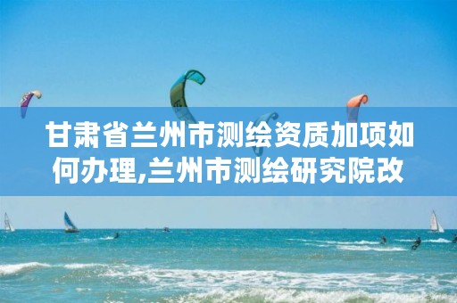 甘肃省兰州市测绘资质加项如何办理,兰州市测绘研究院改企了吗
