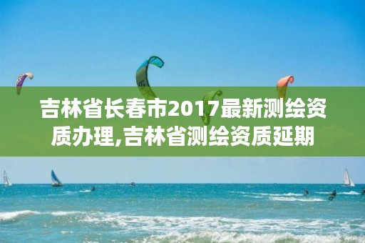 吉林省长春市2017最新测绘资质办理,吉林省测绘资质延期