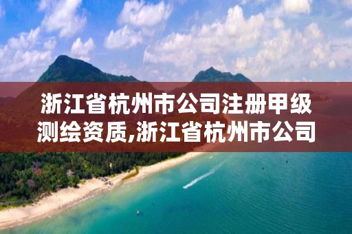浙江省杭州市公司注册甲级测绘资质,浙江省杭州市公司注册甲级测绘资质有多少