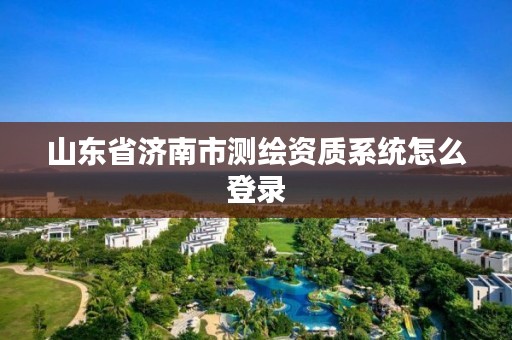 山东省济南市测绘资质系统怎么登录