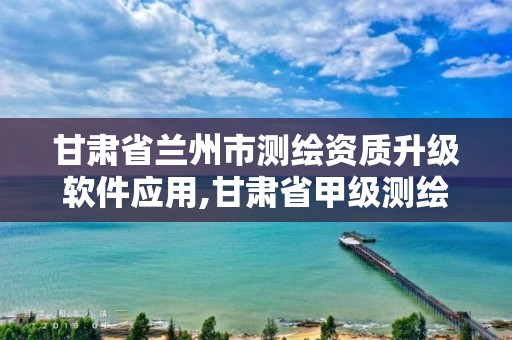 甘肃省兰州市测绘资质升级软件应用,甘肃省甲级测绘资质单位