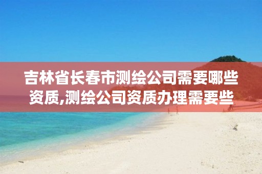 吉林省长春市测绘公司需要哪些资质,测绘公司资质办理需要些什么人员