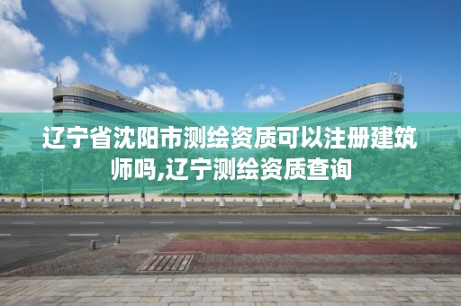 辽宁省沈阳市测绘资质可以注册建筑师吗,辽宁测绘资质查询