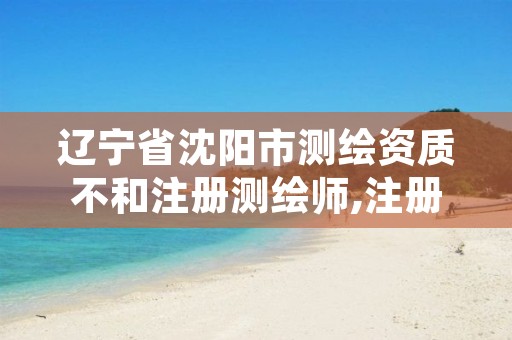 辽宁省沈阳市测绘资质不和注册测绘师,注册测绘师取消与资质挂钩